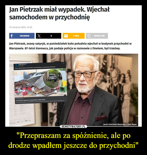 "Przepraszam za spóźnienie, ale po drodze wpadłem jeszcze do przychodni" –  Jan Pietrzak miał wypadek. Wjechałsamochodem w przychodnię19 sierpnia 2024, 14:20fFACEBOOK XE-MAILKOPIUJ LINKJan Pietrzak, znany satyryk, w poniedziałek koło południa wjechał w budynek przychodni wWarszawie. 87-letni kierowca, jak podaje policja w rozmowie z Onetem, był trzeźwy.Znany satyrykchal samochodem w przychodnie na warszawskim WilanowPOLSATNEWSJan Pietrzak wjechal w przychodnię w WarszawieJan Putra jechalJacek Domiński/Reporter / East News