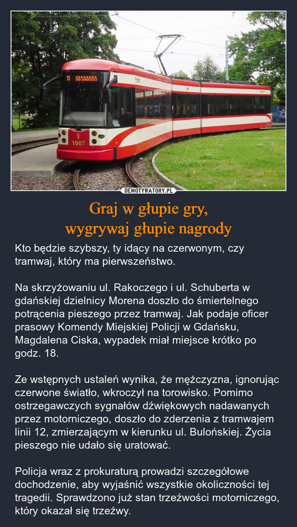 Graj w głupie gry,wygrywaj głupie nagrody – Kto będzie szybszy, ty idący na czerwonym, czy tramwaj, który ma pierwszeństwo.Na skrzyżowaniu ul. Rakoczego i ul. Schuberta w gdańskiej dzielnicy Morena doszło do śmiertelnego potrącenia pieszego przez tramwaj. Jak podaje oficer prasowy Komendy Miejskiej Policji w Gdańsku, Magdalena Ciska, wypadek miał miejsce krótko po godz. 18.Ze wstępnych ustaleń wynika, że mężczyzna, ignorując czerwone światło, wkroczył na torowisko. Pomimo ostrzegawczych sygnałów dźwiękowych nadawanych przez motorniczego, doszło do zderzenia z tramwajem linii 12, zmierzającym w kierunku ul. Bulońskiej. Życia pieszego nie udało się uratować.Policja wraz z prokuraturą prowadzi szczegółowe dochodzenie, aby wyjaśnić wszystkie okoliczności tej tragedii. Sprawdzono już stan trzeźwości motorniczego, który okazał się trzeźwy. 11 BERANAMA2012主1007