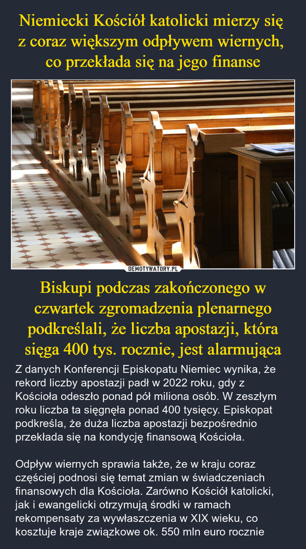 Biskupi podczas zakończonego w czwartek zgromadzenia plenarnego podkreślali, że liczba apostazji, która sięga 400 tys. rocznie, jest alarmująca – Z danych Konferencji Episkopatu Niemiec wynika, że rekord liczby apostazji padł w 2022 roku, gdy z Kościoła odeszło ponad pół miliona osób. W zeszłym roku liczba ta sięgnęła ponad 400 tysięcy. Episkopat podkreśla, że duża liczba apostazji bezpośrednio przekłada się na kondycję finansową Kościoła.Odpływ wiernych sprawia także, że w kraju coraz częściej podnosi się temat zmian w świadczeniach finansowych dla Kościoła. Zarówno Kościół katolicki, jak i ewangelicki otrzymują środki w ramach rekompensaty za wywłaszczenia w XIX wieku, co kosztuje kraje związkowe ok. 550 mln euro rocznie AV