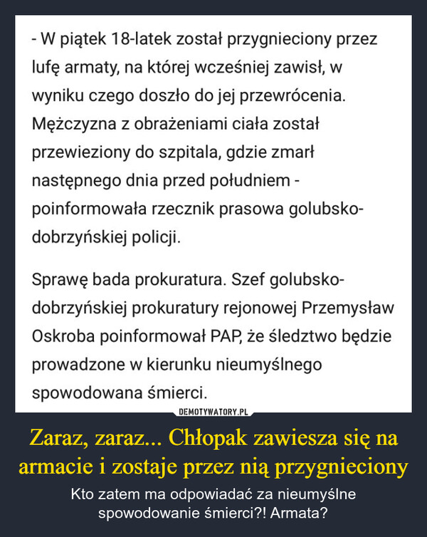 Zaraz, zaraz... Chłopak zawiesza się na armacie i zostaje przez nią przygnieciony – Kto zatem ma odpowiadać za nieumyślne spowodowanie śmierci?! Armata? - W piątek 18-latek został przygnieciony przezlufę armaty, na której wcześniej zawisł, wwyniku czego doszło do jej przewrócenia.Mężczyzna z obrażeniami ciała zostałprzewieziony do szpitala, gdzie zmarłnastępnego dnia przed południem -poinformowała rzecznik prasowa golubsko-dobrzyńskiej policji.Sprawę bada prokuratura. Szef golubsko-dobrzyńskiej prokuratury rejonowej PrzemysławOskroba poinformował PAP, że śledztwo będzieprowadzone w kierunku nieumyślnegospowodowana śmierci.