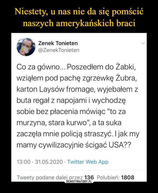  –  Zenek Tonieten@ZenekTonietenCo za gówno... Poszedłem do Žabki,wziąłem pod pachę zgrzewkę Żubra,karton Laysów fromage, wyjebałem zbuta regał z napojami i wychodzęsobie bez płacenia mówiąc "to zamurzyna, stara kurwo", a ta sukazaczęła mnie policją straszyć. I jak mymamy cywilizacyjnie ścigać USA??13:00 · 31.05.2020 · Twitter Web AppTweety podane dalej przez 136 Polubień: 1808