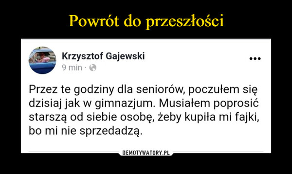  –  Krzysztof Gajewski19 tnpaźfSmpdzieomnirsmntimkaana ouf ghtirodosrezisniee fhfada1tag3conttltd:3t7c  · Przez te godziny dla seniorów, poczułem się dzisiaj jak w gimnazjum. Musiałem poprosić starszą od siebie osobę, żeby kupiła mi fajki, bo mi nie sprzedadzą.