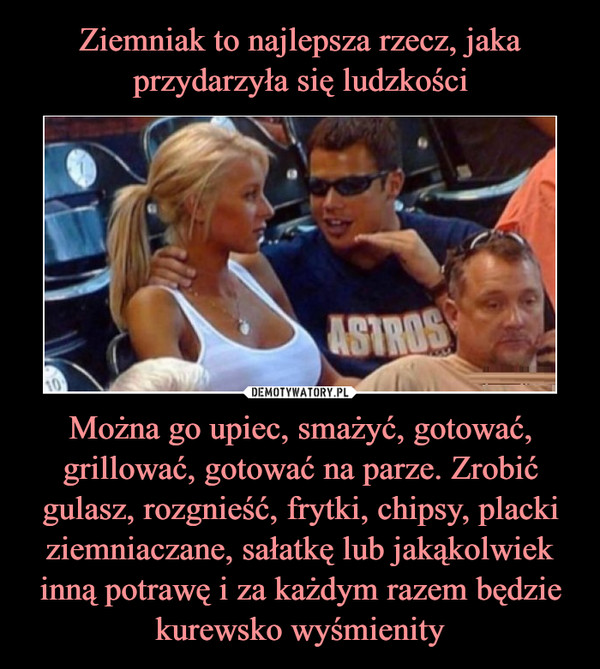 Można go upiec, smażyć, gotować, grillować, gotować na parze. Zrobić gulasz, rozgnieść, frytki, chipsy, placki ziemniaczane, sałatkę lub jakąkolwiek inną potrawę i za każdym razem będzie kurewsko wyśmienity –  