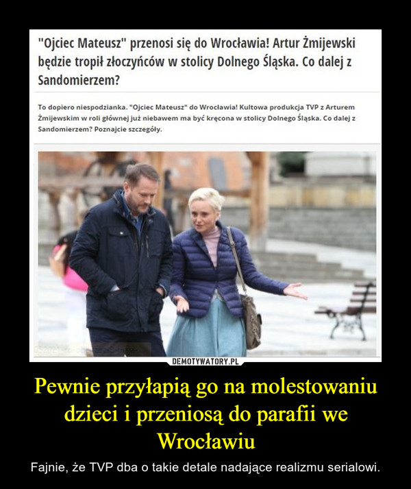 Pewnie przyłapią go na molestowaniu dzieci i przeniosą do parafii we Wrocławiu – Fajnie, że TVP dba o takie detale nadające realizmu serialowi. "Ojciec Mateusz" przenosi się do Wrocławia! Artur Żmijewskibędzie tropił złoczyńców w stolicy Dolnego Śląska. Co dalej zSandomierzem?To dopiero niespodzianka. "Ojciec Mateusz" do Wrocławia! Kultowa produkcja TVP z ArturemŻmijewskim w roli głównej już niebawem ma być kręcona w stolicy Dolnego Śląska. Co dalej zSandomierzem? Poznajcie szczegóły.