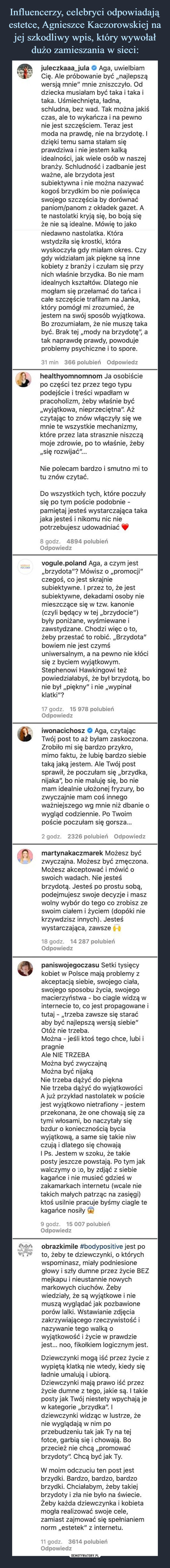  –  juleczkaaa_jula Aga, uwielbiam Cię. Ale próbowanie być „najlepszą wersją mnie" mnie zniszczyło. Od dziecka musiałam być taka i taka i taka. Uśmiechnięta, ładna, schludna, bez wad. Tak można jakiś czas, ale to wykańcza i na pewno nie jest szczęściem. Teraz jest moda na prawdę, nie na brzydotę. I dzięki temu sama stałam się prawdziwa i nie jestem kalką idealności, jak wiele osób w naszej branży. Schludność i zadbanie jest ważne, ale brzydota jest subiektywna i nie można nazywać kogoś brzydkim bo nie poświęca swojego szczęścia by dorównać paniom/panom z okładek gazet. A te nastolatki kryją się, bo boją się że nie są idealne. Mówię to jako niedawno nastolatka. Która wstydziła się krostki, która wyskoczyła gdy miałam okres. Czy gdy widziałam jak piękne są inne kobiety z branży i czułam się przy nich właśnie brzydka. Bo nie mam idealnych kształtów. Dlatego nie mogłam się przełamać do tańca i całe szczęście trafiłam na Janka, który pomógł mi zrozumieć, że jestem na swój sposób wyjątkowa. Bo zrozumiałam, że nie muszę taka być. Brak tej „mody na brzydotę", a tak naprawdę prawdy, powoduje problemy psychiczne i to spore. 31 min 366 polubień Odpowiedz r healthyomnomnom Ja osobiście po części tez przez tego typu podejście i treści wpadłam w pracoholizm, żeby właśnie być „wyjątkowa, nieprzeciętna". Aż czytając to znów włączyły się we mnie te wszystkie mechanizmy, które przez lata strasznie niszczą moje zdrowie, po to właśnie, żeby „się rozwijać"... Nie polecam bardzo i smutno mi to tu znów czytać. Do wszystkich tych, które poczuły się po tym poście podobnie -pamiętaj jesteś wystarczająca taka jaka jesteś i nikomu nic nie potrzebujesz udowadniać e 8 godz. 4894 polubień Odpowiedz vogule.poland Aga, a czym jest „brzydota"? Mówisz o „promocji" czegoś, co jest skrajnie subiektywne. I przez to, że jest subiektywne, dekadami osoby nie mieszczące się w tzw. kanonie (czyli będący w tej „brzydocie") były poniżane, wyśmiewane i zawstydzane. Chodzi więc o to, żeby przestać to robić. „Brzydota" bowiem nie jest czymś uniwersalnym, a na pewno nie kłóci się z byciem wyjątkowym. Stephenowi Hawkingowi też powiedziałabyś, że był brzydotą, bo nie był „piękny" i nie „wypinał klatki"? 17 godz. 15 978 polubień Odpowiedz iwonacichosz Aga, czytając Twój post to aż byłam zaskoczona. Zrobiło mi się bardzo przykro, mimo faktu, że lubię bardzo siebie taką jaką jestem. Ale Twój post sprawił, że poczułam się „brzydka, nijaka", bo nie maluję się, bo nie mam idealnie ułożonej fryzury, bo zwyczajnie mam coś innego ważniejszego wg mnie niż dbanie o wygląd codziennie. Po Twoim poście poczułam się gorsza... 2 godz. 2326 polubień Odpowiedz martynakaczmarek Możesz być zwyczajna. Możesz być zmęczona. Możesz akceptować i mówić o swoich wadach. Nie jesteś brzydotą. Jesteś po prostu sobą, podejmujesz swoje decyzje i masz wolny wybór do tego co zrobisz ze swoim ciałem i życiem (dopóki nie krzywdzisz innych). Jesteś wystarczająca, zawsze 18 godz. 14 287 polubień Odpowiedz paniswojegoczasu Setki tysięcy kobiet w Polsce mają problemy z akceptacją siebie, swojego ciała, swojego sposobu życia, swojego macierzyństwa - bo ciagle widzą w internecie to, co jest propagowane i tutaj - „trzeba zawsze się starać aby być najlepszą wersją siebie" Otóż nie trzeba. Można - jeśli ktoś tego chce, lubi i pragnie Ale NIE TRZEBA Można być zwyczajną Można być nijaką Nie trzeba dążyć do piękna Nie trzeba dążyć do wyjątkowości A już przykład nastolatek w poście jest wyjątkowo nietrafiony - jestem przekonana, że one chowają się za tymi włosami, bo naczytały się bzdur o koniecznością bycia wyjątkową, a same się takie niw czują i dlatego się chowają I Ps. Jestem w szoku, że takie posty jeszcze powstają. Po tym jak walczymy o .o, by zdjąć z siebie kagańce i nie musieć gdzieś w zakamarkach internetu (wcale nie takich małych patrząc na zasięgi) ktoś usilnie pracuje byśmy ciagle te kagańce nosiły W 9 godz. 15 007 polubień Odpowiedz obrazkimile #bodypositive jest po to, żeby te dziewczynki, o których wspominasz, miały podniesione głowy i szły dumne przez życie BEZ mejkapu i nieustannie nowych markowych ciuchów. Żeby wiedziały, że są wyjątkowe i nie muszą wyglądać jak pozbawione porów lalki. Wstawianie zdjęcia zakrzywiającego rzeczywistość i nazywanie tego walką o wyjątkowość i życie w prawdzie jest... noo, fikołkiem logicznym jest. Dziewczynki mogą iść przez życie z wypiętą klatką nie wtedy, kiedy się Ładnie umalują i ubiorą. Dziewczynki mają prawo iść przez życie dumne z tego, jakie są. I takie posty jak Twój niestety wpychają je w kategorie „brzydka". I dziewczynki widząc w lustrze, że nie wyglądają w nim po przebudzeniu tak jak Ty na tej fotce, garbią się i chowają. Bo przecież nie chcą „promować brzydoty". Chcą być jak Ty. W moim odczuciu ten post jest brzydki. Bardzo, bardzo, bardzo brzydki. Chciałabym, żeby takiej brzydoty i zła nie było na świecie. Żeby każda dziewczynka i kobieta mogła realizować swoje cele, zamiast zajmować się spełnianiem norm „estetek" z internetu. -H godz. 3614 polubień Odpowiedz