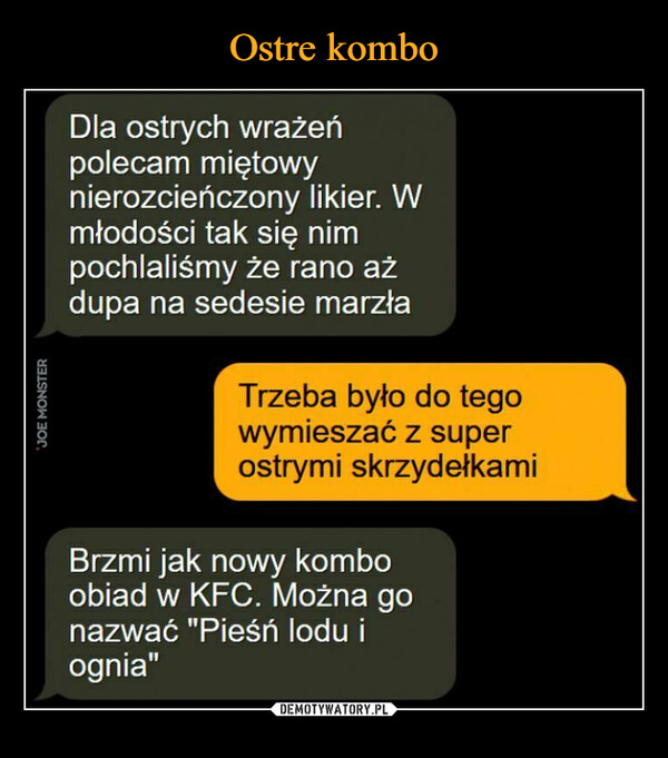  –  Dla ostrych wrażeńpolecam miętowynlerozcieńczony likier. Wmłodości tak się nimpochlaliśmy że rano ażdupa na sedesie marzłaTrzeba było do tegowymieszać z superostrymi skrzydełkamibiad w KFC. Można goazwać "Pieśń lodu ignia"