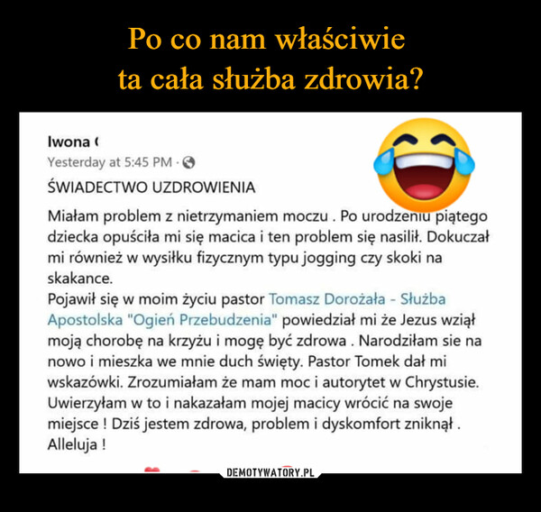  –  ŚWIADECTWO UZDROWIENIA Miałam problem z nietrzymaniem moczu . Po urodzeniu piątego dziecka opuściła mi się macica i ten problem się nasilił. Dokuczał mi również w wysiłku fizycznym typu jogging czy skoki na skakance. Pojawił się w moim życiu pastor Tomasz Dorożała - Służba Apostolska "Ogień Przebudzenia" powiedział mi że Jezus wziął moją chorobę na krzyżu i mogę być zdrowa . Narodziłam sie na nowo i mieszka we mnie duch święty. Pastor Tomek dał mi wskazówki. Zrozumiałam że mam moc i autorytet w Chrystusie. Uwierzyłam w to i nakazałam mojej macicy wrócić na swoje miejsce ! Dziś jestem zdrowa, problem i dyskomfort zniknął . Alleluja