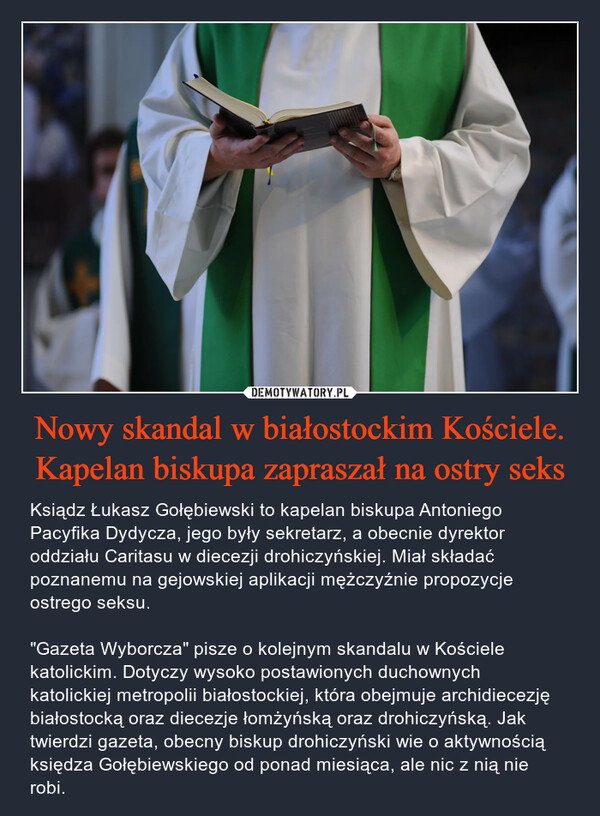 Nowy skandal w białostockim Kościele. Kapelan biskupa zapraszał na ostry seks – Ksiądz Łukasz Gołębiewski to kapelan biskupa Antoniego Pacyfika Dydycza, jego były sekretarz, a obecnie dyrektor oddziału Caritasu w diecezji drohiczyńskiej. Miał składać poznanemu na gejowskiej aplikacji mężczyźnie propozycje ostrego seksu."Gazeta Wyborcza" pisze o kolejnym skandalu w Kościele katolickim. Dotyczy wysoko postawionych duchownych katolickiej metropolii białostockiej, która obejmuje archidiecezję białostocką oraz diecezje łomżyńską oraz drohiczyńską. Jak twierdzi gazeta, obecny biskup drohiczyński wie o aktywnością księdza Gołębiewskiego od ponad miesiąca, ale nic z nią nie robi. 