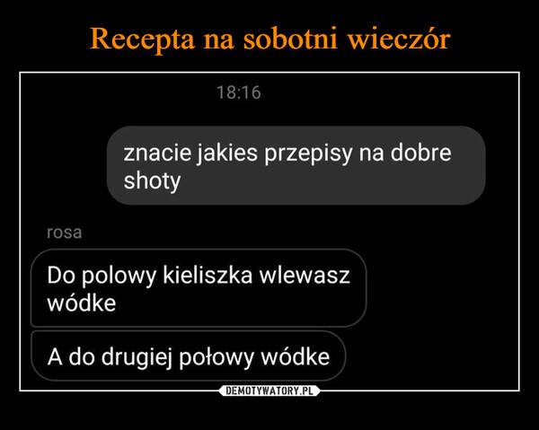  –  znacie jakies przepisy na dobreshotyrosaDo polowy kieliszka wlewaszwódkeA do drugiej połowy wódke