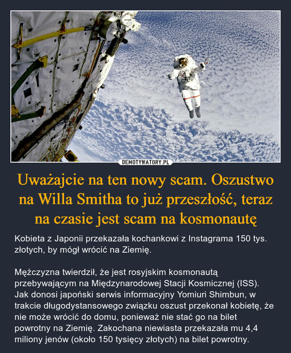 Uważajcie na ten nowy scam. Oszustwo na Willa Smitha to już przeszłość, teraz na czasie jest scam na kosmonautę – Kobieta z Japonii przekazała kochankowi z Instagrama 150 tys. złotych, by mógł wrócić na Ziemię. Mężczyzna twierdził, że jest rosyjskim kosmonautą przebywającym na Międzynarodowej Stacji Kosmicznej (ISS). Jak donosi japoński serwis informacyjny Yomiuri Shimbun, w trakcie długodystansowego związku oszust przekonał kobietę, że nie może wrócić do domu, ponieważ nie stać go na bilet powrotny na Ziemię. Zakochana niewiasta przekazała mu 4,4 miliony jenów (około 150 tysięcy złotych) na bilet powrotny. 