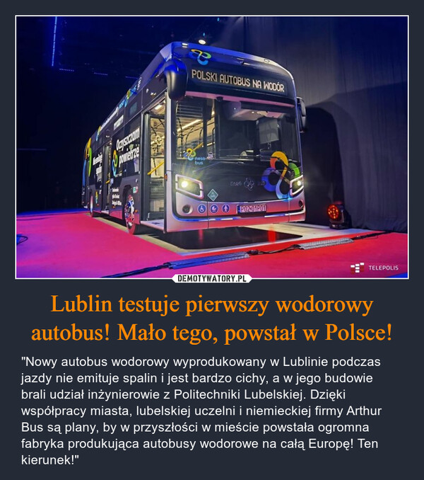 Lublin testuje pierwszy wodorowy autobus! Mało tego, powstał w Polsce! – "Nowy autobus wodorowy wyprodukowany w Lublinie podczas jazdy nie emituje spalin i jest bardzo cichy, a w jego budowie brali udział inżynierowie z Politechniki Lubelskiej. Dzięki współpracy miasta, lubelskiej uczelni i niemieckiej firmy Arthur Bus są plany, by w przyszłości w mieście powstała ogromna fabryka produkująca autobusy wodorowe na całą Europę! Ten kierunek!" 