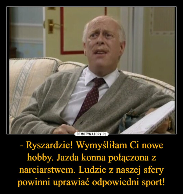 - Ryszardzie! Wymyśliłam Ci nowe hobby. Jazda konna połączona z narciarstwem. Ludzie z naszej sfery powinni uprawiać odpowiedni sport! –  