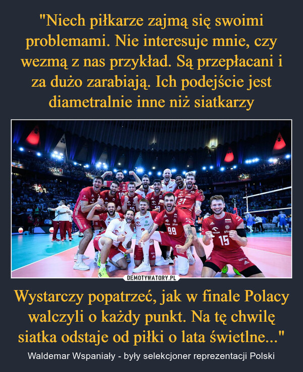 Wystarczy popatrzeć, jak w finale Polacy walczyli o każdy punkt. Na tę chwilę siatka odstaje od piłki o lata świetlne..." – Waldemar Wspaniały - były selekcjoner reprezentacji Polski WYKCEV EureVolley 2003CEV Eurolley 2023POLSKAplus5ORLEY11HAN●plus100HORLENBLOX MuACLENPRESSEplusSUCHAllALmDAPR33OREN plus9.943LEN plus2115ALGIDA ALGIDA Ataida↑ORLEN-POLSKFplus15ROORLINBLACHYadidas4211