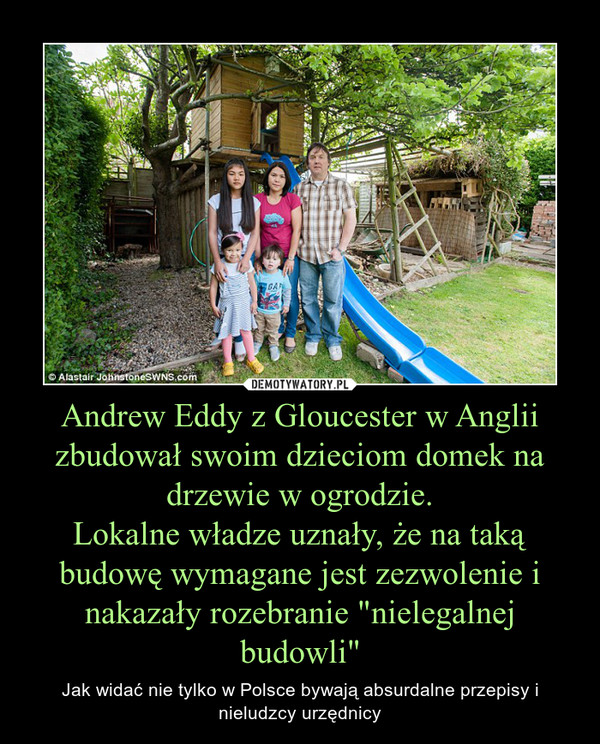 Andrew Eddy z Gloucester w Anglii zbudował swoim dzieciom domek na drzewie w ogrodzie.Lokalne władze uznały, że na taką budowę wymagane jest zezwolenie i nakazały rozebranie "nielegalnej budowli" – Jak widać nie tylko w Polsce bywają absurdalne przepisy i nieludzcy urzędnicy 