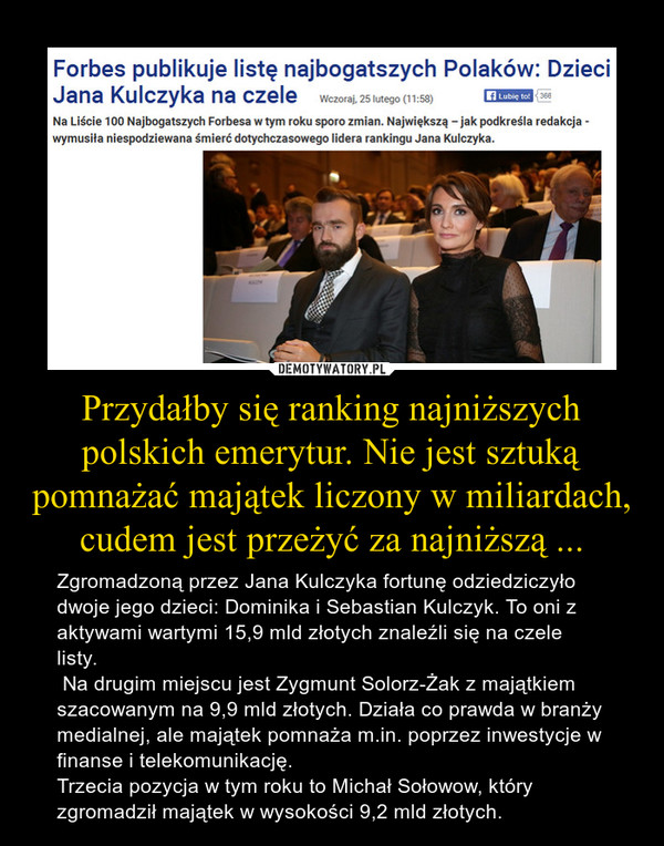 Przydałby się ranking najniższych polskich emerytur. Nie jest sztuką pomnażać majątek liczony w miliardach, cudem jest przeżyć za najniższą ... – Zgromadzoną przez Jana Kulczyka fortunę odziedziczyło dwoje jego dzieci: Dominika i Sebastian Kulczyk. To oni z aktywami wartymi 15,9 mld złotych znaleźli się na czele listy. Na drugim miejscu jest Zygmunt Solorz-Żak z majątkiem szacowanym na 9,9 mld złotych. Działa co prawda w branży medialnej, ale majątek pomnaża m.in. poprzez inwestycje w finanse i telekomunikację.Trzecia pozycja w tym roku to Michał Sołowow, który zgromadził majątek w wysokości 9,2 mld złotych. 