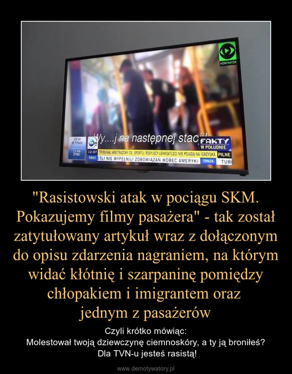 "Rasistowski atak w pociągu SKM. Pokazujemy filmy pasażera" - tak został zatytułowany artykuł wraz z dołączonym do opisu zdarzenia nagraniem, na którym widać kłótnię i szarpaninę pomiędzy chłopakiem i imigrantem oraz jednym z pasażerów – Czyli krótko mówiąc:Molestował twoją dziewczynę ciemnoskóry, a ty ją broniłeś? Dla TVN-u jesteś rasistą! 