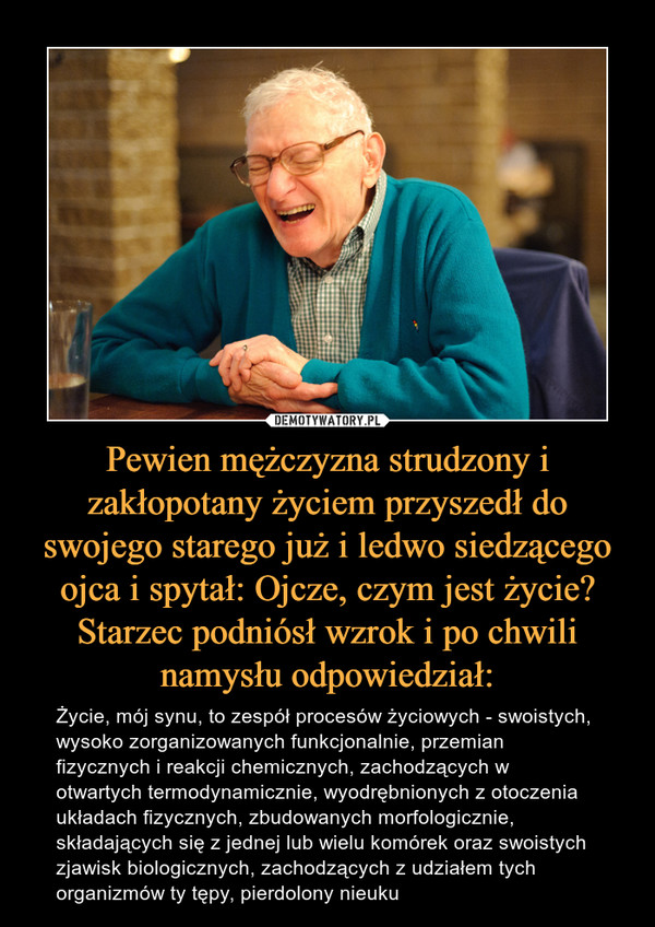 Pewien mężczyzna strudzony i zakłopotany życiem przyszedł do swojego starego już i ledwo siedzącego ojca i spytał: Ojcze, czym jest życie?Starzec podniósł wzrok i po chwili namysłu odpowiedział: – Życie, mój synu, to zespół procesów życiowych - swoistych, wysoko zorganizowanych funkcjonalnie, przemian fizycznych i reakcji chemicznych, zachodzących w otwartych termodynamicznie, wyodrębnionych z otoczenia układach fizycznych, zbudowanych morfologicznie, składających się z jednej lub wielu komórek oraz swoistych zjawisk biologicznych, zachodzących z udziałem tych organizmów ty tępy, pierdolony nieuku 