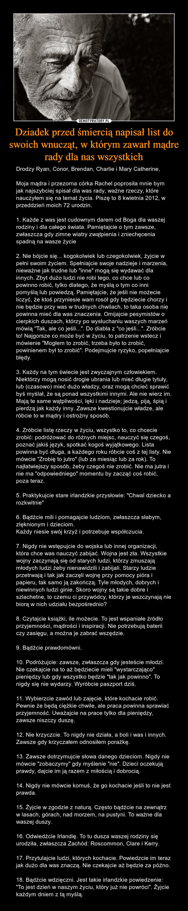 Dziadek przed śmiercią napisał list do swoich wnucząt, w którym zawarł mądre rady dla nas wszystkich – Drodzy Ryan, Conor, Brendan, Charlie i Mary Catherine,Moja mądra i przezorna córka Rachel poprosiła mnie bym jak najszybciej spisał dla was rady, ważne rzeczy, które nauczyłem się na temat życia. Piszę to 8 kwietnia 2012, w przeddzień moich 72 urodzin.1. Każde z was jest cudownym darem od Boga dla waszej rodziny i dla całego świata. Pamiętajcie o tym zawsze, zwłaszcza gdy zimne wiatry zwątpienia i zniechęcenia spadną na wasze życie2. Nie bójcie się... kogokolwiek lub czegokolwiek, żyjcie w pełni swoim życiem. Spełniajcie swoje nadzieje i marzenia, nieważne jak trudne lub "inne" mogą się wydawać dla innych. Zbyt dużo ludzi nie robi tego, co chce lub co powinno robić, tylko dlatego, że myślą o tym co inni pomyślą lub powiedzą. Pamiętajcie, że jeśli nie możecie liczyć, że ktoś przyniesie wam rosół gdy będziecie chorzy i nie będzie przy was w trudnych chwilach, to taka osoba nie powinna mieć dla was znaczenia. Omijajcie pesymistów o cierpkich duszach, którzy po wysłuchaniu waszych marzeń mówią "Tak, ale co jeśli...". Do diabła z "co jeśli...". Zróbcie to! Najgorsze co może być w życiu, to patrzenie wstecz i mówienie "Mogłem to zrobić, trzeba było to zrobić, powinienem był to zrobić". Podejmujcie ryzyko, popełniajcie błędy.3. Każdy na tym świecie jest zwyczajnym człowiekiem. Niektórzy mogą nosić drogie ubrania lub mieć długie tytuły, lub (czasowo) mieć dużo władzy, oraz mogą chcieć sprawić byś myślał, że są ponad wszystkimi innymi. Ale nie wierz im. Mają te same wątpliwości, lęki i nadzieje; jedzą, piją, śpią i pierdzą jak każdy inny. Zawsze kwestionujcie władze, ale róbcie to w mądry i ostrożny sposób.4. Zróbcie listę rzeczy w życiu, wszystko to, co chcecie zrobić: podróżować do różnych miejsc, nauczyć się czegoś, poznać jakiś język, spotkać kogoś wyjątkowego. Lista powinna być długa, a każdego roku róbcie coś z tej listy. Nie mówcie "Zrobię to jutro" (lub za miesiąc lub za rok). To najłatwiejszy sposób, żeby czegoś nie zrobić. Nie ma jutra i nie ma "odpowiedniego" momentu by zacząć coś robić, poza teraz.5. Praktykujcie stare irlandzkie przysłowie: "Chwal dziecko a rozkwitnie"6. Bądźcie mili i pomagajcie ludziom, zwłaszcza słabym, zlęknionym i dzieciom.Każdy niesie swój krzyż i potrzebuje współczucia.7. Nigdy nie wstępujcie do wojska lub innej organizacji, która chce was nauczyć zabijać. Wojna jest zła. Wszystkie wojny zaczynają się od starych ludzi, którzy zmuszają młodych ludzi żeby nienawidzili i zabijali. Starzy ludzie przetrwają i tak jak zaczęli wojnę przy pomocy pióra i papieru, tak samo ją zakończą. Tyle młodych, dobrych i niewinnych ludzi ginie. Skoro wojny są takie dobre i szlachetne, to czemu ci przywódcy, którzy je wszczynają nie biorą w nich udziału bezpośrednio?8. Czytajcie książki, ile możecie. To jest wspaniałe źródło przyjemności, mądrości i inspiracji. Nie potrzebują baterii czy zasięgu, a można je zabrać wszędzie.9. Bądźcie prawdomówni.10. Podróżujcie: zawsze, zwłaszcza gdy jesteście młodzi. Nie czekajcie na to aż będziecie mieli "wystarczająco" pieniędzy lub gdy wszystko będzie "tak jak powinno". To nigdy się nie wydarzy. Wyróbcie paszport dziś.11. Wybierzcie zawód lub zajęcie, które kochacie robić. Pewnie że będą ciężkie chwile, ale praca powinna sprawiać przyjemność. Uważajcie na prace tylko dla pieniędzy, zawsze niszczy duszę.12. Nie krzyczcie. To nigdy nie działa, a boli i was i innych. Zawsze gdy krzyczałem odnosiłem porażkę.13. Zawsze dotrzymujcie słowa danego dzieciom. Nigdy nie mówcie "zobaczymy" gdy myślenie "nie". Dzieci oczekują prawdy, dajcie im ją razem z miłością i dobrocią.14. Nigdy nie mówcie komuś, że go kochacie jeśli to nie jest prawda.15. Żyjcie w zgodzie z naturą. Często bądźcie na zewnątrz w lasach, górach, nad morzem, na pustyni. To ważne dla waszej duszy.16. Odwiedźcie Irlandię. To tu dusza waszej rodziny się urodziła, zwłaszcza Zachód: Roscommon, Clare i Kerry.17. Przytulajcie ludzi, których kochacie. Powiedzcie im teraz jak dużo dla was znaczą. Nie czekajcie aż będzie za późno.18. Bądźcie wdzięczni. Jest takie irlandzkie powiedzenie: "To jest dzień w naszym życiu, który już nie powróci". Żyjcie każdym dniem z tą myślą. 