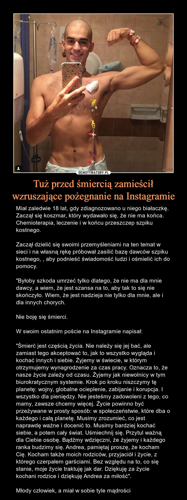 Tuż przed śmiercią zamieścił wzruszające pożegnanie na Instagramie – Miał zaledwie 18 lat, gdy zdiagnozowano u niego białaczkę. Zaczął się koszmar, który wydawało się, że nie ma końca. Chemioterapia, leczenie i w końcu przeszczep szpiku kostnego.Zaczął dzielić się swoimi przemyśleniami na ten temat w sieci i na własną rękę próbował zasilić bazę dawców szpiku kostnego, , aby podnieść świadomość ludzi i ośmielić ich do pomocy."Byłoby szkoda umrzeć tylko dlatego, że nie ma dla mnie dawcy, a wiem, że jest szansa na to, aby tak to się nie skończyło. Wiem, że jest nadzieja nie tylko dla mnie, ale i dla innych chorych.Nie boję się śmierci.W swoim ostatnim poście na Instagramie napisał:"Śmierć jest częścią życia. Nie należy się jej bać, ale zamiast tego akceptować to, jak to wszystko wygląda i kochać innych i siebie. Żyjemy w świecie, w którym otrzymujemy wynagrodzenie za czas pracy. Oznacza to, że nasze życie zależy od czasu. Żyjemy jak niewolnicy w tym biurokratycznym systemie. Krok po kroku niszczymy tę planetę: wojny, globalne ocieplenie, zabijanie i korupcja. I wszystko dla pieniędzy. Nie jesteśmy zadowoleni z tego, co mamy, zawsze chcemy więcej. Życie powinno być przeżywane w prosty sposób: w społeczeństwie, które dba o każdego i całą planetę. Musimy zrozumieć, co jest naprawdę ważne i docenić to. Musimy bardziej kochać siebie, a potem cały świat. Uśmiechnij się. Przytul ważną dla Ciebie osobę. Bądźmy wdzięczni, że żyjemy i każdego ranka budzimy się. Andrea, pamiętaj proszę, że kocham Cię. Kocham także moich rodziców, przyjaciół i życie, z którego czerpałem garściami. Bez względu na to, co się stanie, moje życie traktuję jak dar. Dziękuję za życie kochani rodzice i dziękuję Andrea za miłość".Młody człowiek, a miał w sobie tyle mądrości 