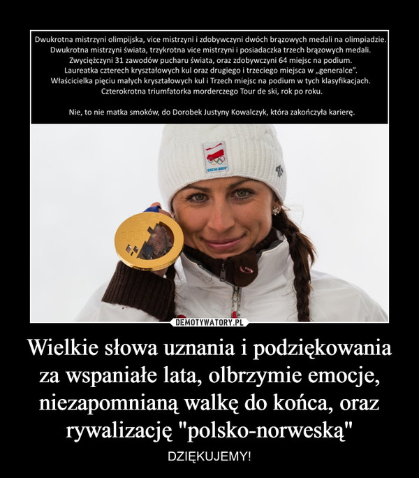 Wielkie słowa uznania i podziękowania za wspaniałe lata, olbrzymie emocje, niezapomnianą walkę do końca, oraz rywalizację "polsko-norweską" – DZIĘKUJEMY! Dwukrotna mistrzyni olimpijska, vice mistrzyni i zdobywczyni dwóch brązowych medali na olimpiadzie. Dwukrotna mistrzyni świata, trzykrotna Vice mistrzyni i posiadaczka trzech brązowych medali. Zwyciężczyni 31 zawodów pucharu świata oraz zdobywczyni 64 miejsc na podium. Laureatka czterech kryształowych kul oraz drugiego i trzeciego miejsca w generalce. Właścicielka pięciu małych kryształowych kul i trzech miejsc na podium w tych klasyfikacjach. Czterokrotna triumfatorka morderczego Tour de ski, rok po roku. Nie, to nie matka smoków, to dorobek Justyny Kowalczyk, która zakończyła karierę