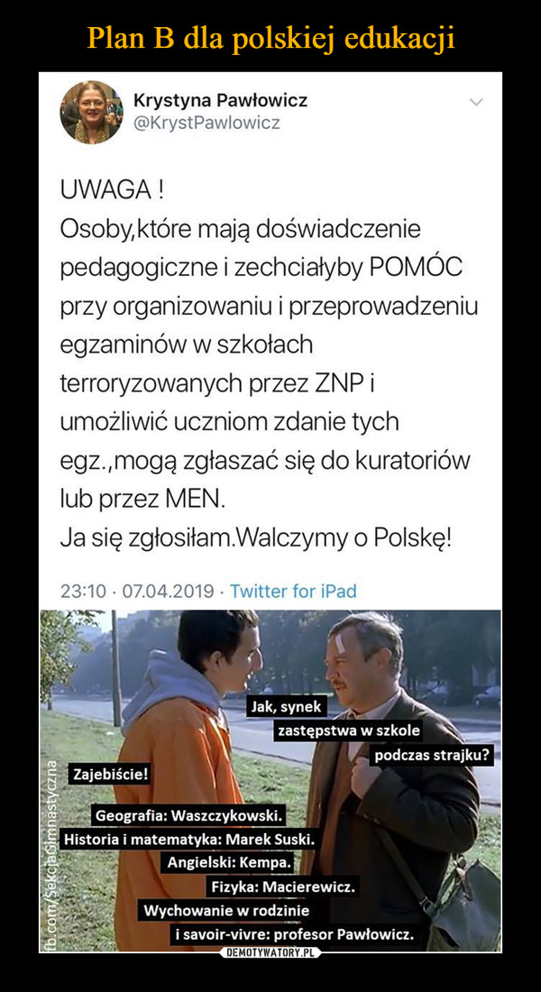  –  Krystyna Pawłowicz @KrystPawlowicz UWAGA ! Osoby,które mają doświadczenie pedagogiczne i zechciałyby POMÓC przy organizowaniu i przeprowadzeniu egzaminów w szkołach terroryzowanych przez ZNP i umożliwić uczniom zdanie tych egz.,mogą zgłaszać się do kuratoriów lub przez MEN. Ja się zgłosiłam.Walczymy o Polskę! 23:10 • 07.04.2019 • Twitter for iPad Jak, synek zastępstwa w szkole podczas strajku? e. zajebiście! Geografia: Waszczykowski. Historia i matematyka: Marek Suski. Angielski: Kempa. Fizyka: Macierewicz. Wychowanie w rodzinie i savoir-vivre: profesor Pawłowicz.