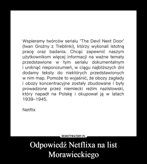 Odpowiedź Netflixa na list Morawieckiego –  Wspieramy twórców serialu 'The Devil Next Door' (Iwan Groźny z Treblinki), którzy wykonali istotną pracę oraz badania. Chcąc zapewnić naszym użytkownikom więcej informacji na ważne tematy przedstawione w tym serialu dokumentalnym i uniknąć nieporozumień, w ciągu najbliższych dni dodamy teksty do niektórych przedstawionych w nim map. Pomoże to wyjaśnić, że obozy zagłady i obozy koncentracyjne zostały zbudowane i były prowadzone przez niemiecki reżim nazistowski, który napadł na Polskę i okupował ją w latach 1939-1945. Netflix