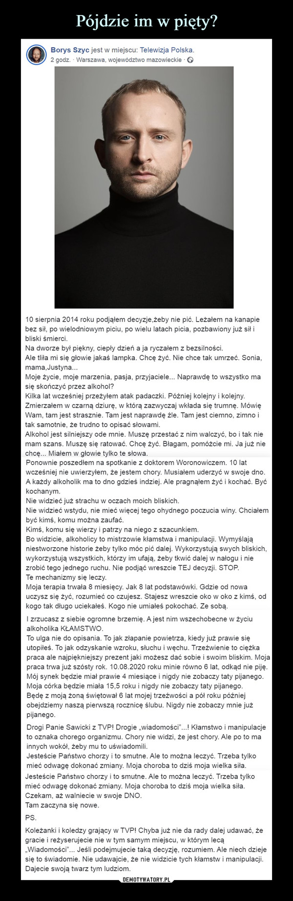  –  10 sierpnia 2014 roku podjąłem decyzje,żeby nie pić. Leżałem na kanapie bez sił, po wielodniowym piciu, po wielu latach picia, pozbawiony już sił i bliski śmierci.Na dworze był piękny, ciepły dzień a ja ryczałem z bezsilności.Ale tliła mi się głowie jakaś lampka. Chcę żyć. Nie chce tak umrzeć. Sonia, mama,Justyna...Moje życie, moje marzenia, pasja, przyjaciele... Naprawdę to wszystko ma się skończyć przez alkohol?Kilka lat wcześniej przeżyłem atak padaczki. Później kolejny i kolejny. Zmierzałem w czarną dziurę, w którą zazwyczaj wkłada się trumnę. Mówię Wam, tam jest strasznie. Tam jest naprawdę źle. Tam jest ciemno, zimno i tak samotnie, że trudno to opisać słowami.Alkohol jest silniejszy ode mnie. Muszę przestać z nim walczyć, bo i tak nie mam szans. Muszę się ratować. Chcę żyć. Błagam, pomóżcie mi. Ja już nie chcę... Miałem w głowie tylko te słowa.Ponownie poszedłem na spotkanie z doktorem Woronowiczem. 10 lat wcześniej nie uwierzyłem, że jestem chory. Musiałem uderzyć w swoje dno. A każdy alkoholik ma to dno gdzieś indziej. Ale pragnąłem żyć i kochać. Być kochanym.Nie widzieć już strachu w oczach moich bliskich.Nie widzieć wstydu, nie mieć więcej tego ohydnego poczucia winy. Chciałem być kimś, komu można zaufać.Kimś, komu się wierzy i patrzy na niego z szacunkiem.Bo widzicie, alkoholicy to mistrzowie kłamstwa i manipulacji. Wymyślają niestworzone historie żeby tylko móc pić dalej. Wykorzystują swych bliskich, wykorzystują wszystkich, którzy im ufają, żeby tkwić dalej w nałogu i nie zrobić tego jednego ruchu. Nie podjąć wreszcie TEJ decyzji. STOP.Te mechanizmy się leczy.Moja terapia trwała 8 miesięcy. Jak 8 lat podstawówki. Gdzie od nowa uczysz się żyć, rozumieć co czujesz. Stajesz wreszcie oko w oko z kimś, od kogo tak długo uciekałeś. Kogo nie umiałeś pokochać. Ze sobą.I zrzucasz z siebie ogromne brzemię. A jest nim wszechobecne w życiu alkoholika KŁAMSTWO.To ulga nie do opisania. To jak złapanie powietrza, kiedy już prawie się utopiłeś. To jak odzyskanie wzroku, słuchu i węchu. Trzeźwienie to ciężka praca ale najpiękniejszy prezent jaki możesz dać sobie i swoim bliskim. Moja praca trwa już szósty rok. 10.08.2020 roku minie równo 6 lat, odkąd nie piję.Mój synek będzie miał prawie 4 miesiące i nigdy nie zobaczy taty pijanego.Moja córka będzie miała 15,5 roku i nigdy nie zobaczy taty pijanego.Będę z moją żoną świętował 6 lat mojej trzeźwości a pół roku później obejdziemy naszą pierwszą rocznicę ślubu. Nigdy nie zobaczy mnie już pijanego.Drogi Panie Sawicki z TVP! Drogie „wiadomości”...! Kłamstwo i manipulacje to oznaka chorego organizmu. Chory nie widzi, że jest chory. Ale po to ma innych wokół, żeby mu to uświadomili.Jesteście Państwo chorzy i to smutne. Ale to można leczyć. Trzeba tylko mieć odwagę dokonać zmiany. Moja choroba to dziś moja wielka siła.Czekam, aż walniecie w swoje DNO.Tam zaczyna się nowe.PS.Koleżanki i koledzy grający w TVP! Chyba już nie da rady dalej udawać, że gracie i reżyserujecie nie w tym samym miejscu, w którym lecą „Wiadomości”... Jeśli podejmujecie taką decyzję, rozumiem. Ale niech dzieje się to świadomie. Nie udawajcie, że nie widzicie tych kłamstw i manipulacji. Dajecie swoją twarz tym ludziom.