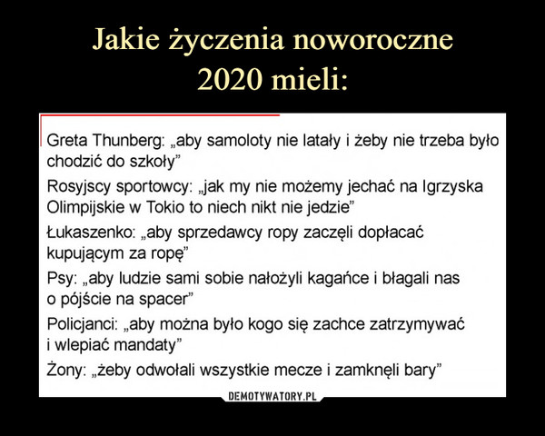  –  Greta Thunberg: „aby samoloty nie latały i żeby nie trzeba było chodzić do szkoły"Rosyjscy sportowcy: Jak my nie możemy jechać na Igrzyska Olimpijskie w Tokio to niech nikt nie jedzie"Łukaszenko: „aby sprzedawcy ropy zaczęli dopłacać kupującym za ropę"Psy: „aby ludzie sami sobie nałożyli kagańce i błagali nas0 pójście na spacer"Policjanci: „aby można było kogo się zachce zatrzymywać1 wlepiać mandaty"Żony: „żeby odwołali wszystkie mecze i zamknęli bary"