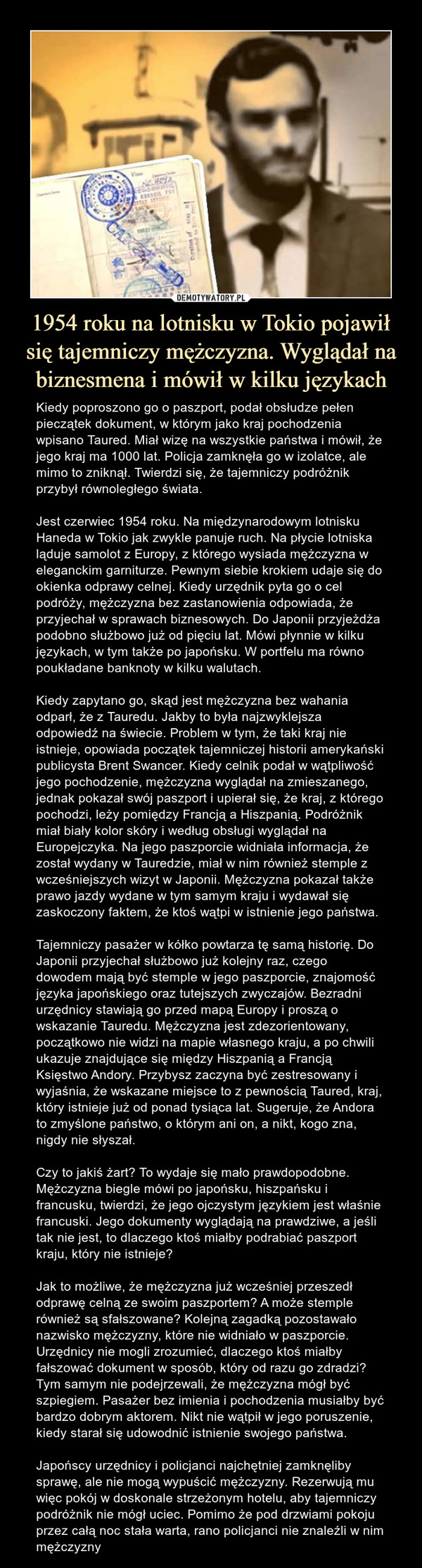 1954 roku na lotnisku w Tokio pojawił się tajemniczy mężczyzna. Wyglądał na biznesmena i mówił w kilku językach – Kiedy poproszono go o paszport, podał obsłudze pełen pieczątek dokument, w którym jako kraj pochodzenia wpisano Taured. Miał wizę na wszystkie państwa i mówił, że jego kraj ma 1000 lat. Policja zamknęła go w izolatce, ale mimo to zniknął. Twierdzi się, że tajemniczy podróżnik przybył równoległego świata.Jest czerwiec 1954 roku. Na międzynarodowym lotnisku Haneda w Tokio jak zwykle panuje ruch. Na płycie lotniska ląduje samolot z Europy, z którego wysiada mężczyzna w eleganckim garniturze. Pewnym siebie krokiem udaje się do okienka odprawy celnej. Kiedy urzędnik pyta go o cel podróży, mężczyzna bez zastanowienia odpowiada, że przyjechał w sprawach biznesowych. Do Japonii przyjeżdża podobno służbowo już od pięciu lat. Mówi płynnie w kilku językach, w tym także po japońsku. W portfelu ma równo poukładane banknoty w kilku walutach. Kiedy zapytano go, skąd jest mężczyzna bez wahania odparł, że z Tauredu. Jakby to była najzwyklejsza odpowiedź na świecie. Problem w tym, że taki kraj nie istnieje, opowiada początek tajemniczej historii amerykański publicysta Brent Swancer. Kiedy celnik podał w wątpliwość jego pochodzenie, mężczyzna wyglądał na zmieszanego, jednak pokazał swój paszport i upierał się, że kraj, z którego pochodzi, leży pomiędzy Francją a Hiszpanią. Podróżnik miał biały kolor skóry i według obsługi wyglądał na Europejczyka. Na jego paszporcie widniała informacja, że został wydany w Tauredzie, miał w nim również stemple z wcześniejszych wizyt w Japonii. Mężczyzna pokazał także prawo jazdy wydane w tym samym kraju i wydawał się zaskoczony faktem, że ktoś wątpi w istnienie jego państwa.Tajemniczy pasażer w kółko powtarza tę samą historię. Do Japonii przyjechał służbowo już kolejny raz, czego dowodem mają być stemple w jego paszporcie, znajomość języka japońskiego oraz tutejszych zwyczajów. Bezradni urzędnicy stawiają go przed mapą Europy i proszą o wskazanie Tauredu. Mężczyzna jest zdezorientowany, początkowo nie widzi na mapie własnego kraju, a po chwili ukazuje znajdujące się między Hiszpanią a Francją Księstwo Andory. Przybysz zaczyna być zestresowany i wyjaśnia, że wskazane miejsce to z pewnością Taured, kraj, który istnieje już od ponad tysiąca lat. Sugeruje, że Andora to zmyślone państwo, o którym ani on, a nikt, kogo zna, nigdy nie słyszał.Czy to jakiś żart? To wydaje się mało prawdopodobne. Mężczyzna biegle mówi po japońsku, hiszpańsku i francusku, twierdzi, że jego ojczystym językiem jest właśnie francuski. Jego dokumenty wyglądają na prawdziwe, a jeśli tak nie jest, to dlaczego ktoś miałby podrabiać paszport kraju, który nie istnieje?Jak to możliwe, że mężczyzna już wcześniej przeszedł odprawę celną ze swoim paszportem? A może stemple również są sfałszowane? Kolejną zagadką pozostawało nazwisko mężczyzny, które nie widniało w paszporcie. Urzędnicy nie mogli zrozumieć, dlaczego ktoś miałby fałszować dokument w sposób, który od razu go zdradzi? Tym samym nie podejrzewali, że mężczyzna mógł być szpiegiem. Pasażer bez imienia i pochodzenia musiałby być bardzo dobrym aktorem. Nikt nie wątpił w jego poruszenie, kiedy starał się udowodnić istnienie swojego państwa.Japońscy urzędnicy i policjanci najchętniej zamknęliby sprawę, ale nie mogą wypuścić mężczyzny. Rezerwują mu więc pokój w doskonale strzeżonym hotelu, aby tajemniczy podróżnik nie mógł uciec. Pomimo że pod drzwiami pokoju przez całą noc stała warta, rano policjanci nie znaleźli w nim mężczyzny Kiedy poproszono go o paszport, podał obsłudze pełen pieczątek dokument, w którym jako kraj pochodzenia wpisano Taured. Miał wizę na wszystkie państwa i mówił, że jego kraj ma 1000 lat. Policja zamknęła go w izolatce, ale mimo to zniknął. Twierdzi się, że tajemniczy podróżnik przybył równoległego świata.Jest czerwiec 1954 roku. Na międzynarodowym lotnisku Haneda w Tokio jak zwykle panuje ruch. Na płycie lotniska ląduje samolot z Europy, z którego wysiada mężczyzna w eleganckim garniturze. Pewnym siebie krokiem udaje się do okienka odprawy celnej. Kiedy urzędnik pyta go o cel podróży, mężczyzna bez zastanowienia odpowiada, że przyjechał w sprawach biznesowych. Do Japonii przyjeżdża podobno służbowo już od pięciu lat. Mówi płynnie w kilku językach, w tym także po japońsku. W portfelu ma równo poukładane banknoty w kilku walutach. Kiedy zapytano go, skąd jest mężczyzna bez wahania odparł, że z Tauredu. Jakby to była najzwyklejsza odpowiedź na świecie. Problem w tym, że taki kraj nie istnieje, opowiada początek tajemniczej historii amerykański publicysta Brent Swancer. Kiedy celnik podał w wątpliwość jego pochodzenie, mężczyzna wyglądał na zmieszanego, jednak pokazał swój paszport i upierał się, że kraj, z którego pochodzi, leży pomiędzy Francją a Hiszpanią. Podróżnik miał biały kolor skóry i według obsługi wyglądał na Europejczyka. Na jego paszporcie widniała informacja, że został wydany w Tauredzie, miał w nim również stemple z wcześniejszych wizyt w Japonii. Mężczyzna pokazał także prawo jazdy wydane w tym samym kraju i wydawał się zaskoczony faktem, że ktoś wątpi w istnienie jego państwa. Tajemniczy pasażer w kółko powtarza tę samą historię. Do Japonii przyjechał służbowo już kolejny raz, czego dowodem mają być stemple w jego paszporcie, znajomość języka japońskiego oraz tutejszych zwyczajów. Bezradni urzędnicy stawiają go przed mapą Europy i proszą o wskazanie Tauredu. Mężczyzna jest zdezorientowany, początkowo nie widzi na mapie własnego kraju, a po chwili ukazuje znajdujące się między Hiszpanią a Francją Księstwo Andory. Przybysz zaczyna być zestresowany i wyjaśnia, że wskazane miejsce to z pewnością Taured, kraj, który istnieje już od ponad tysiąca lat. Sugeruje, że Andora to zmyślone państwo, o którym ani on, a nikt, kogo zna, nigdy nie słyszał. Czy to jakiś żart? To wydaje się mało prawdopodobne. Mężczyzna biegle mówi po japońsku, hiszpańsku i francusku, twierdzi, że jego ojczystym językiem jest właśnie francuski. Jego dokumenty wyglądają na prawdziwe, a jeśli tak nie jest, to dlaczego ktoś miałbyJak to możliwe, że mężczyzna już wcześniej przeszedł odprawę celną ze swoim paszportem? A może stemple również są sfałszowane? Kolejną zagadką pozostawało nazwisko mężczyzny, które nie widniało w paszporcie. Urzędnicy nie mogli zrozumieć, dlaczego ktoś miałby fałszować dokument w sposób, który od razu go zdradzi? Tym samym nie podejrzewali, że mężczyzna mógł być szpiegiem. Pasażer bez imienia i pochodzenia musiałby być bardzo dobrym aktorem. Nikt nie wątpił w jego poruszenie, kiedy starał się udowodnić istnienie swojego państwa.Japońscy urzędnicy i policjanci najchętniej zamknęliby sprawę, ale nie mogą wypuścić mężczyzny. Rezerwują mu więc pokój w doskonale strzeżonym hotelu, aby tajemniczy podróżnik nie mógł uciec. Pomimo że pod drzwiami pokoju przez całą noc stała warta, rano policjanci nie znaleźli w nim mężczyzny.