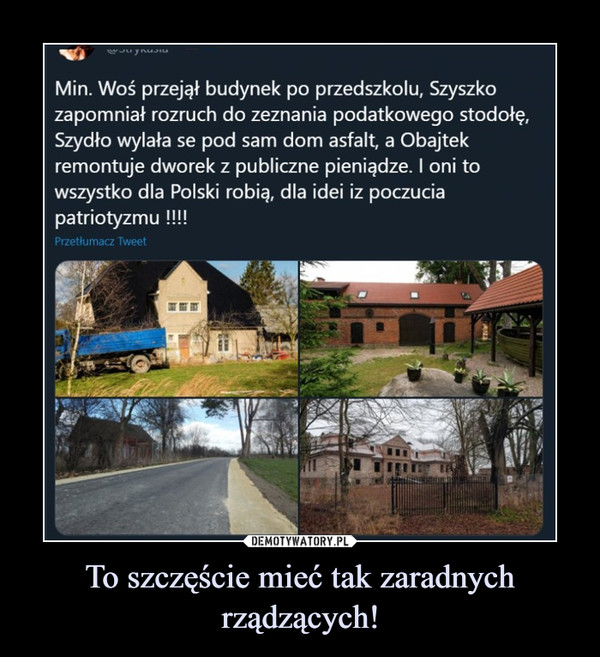 To szczęście mieć tak zaradnych rządzących! –  Min. Woś przejął budynek po przedszkolu, Szyszkozapomniał rozruch do zeznania podatkowego stodołę.Szydło wylała se pod sam dom asfalt, a Obajtekremontuje dworek z publiczne pieniądze. I oni towszystko dla Polski robią, dla idei iz poczuciapatriotyzmu !!!!