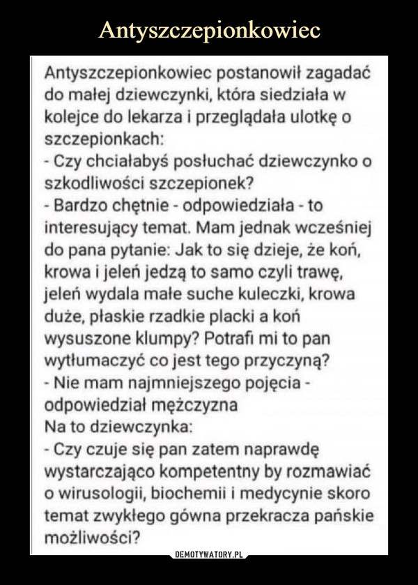  –  Antyszczepionkowiec postanowił zagadać do malej dziewczynki, która siedziała w kolejce do lekarza i przeglądała ulotkę o szczepionkach:- Czy chciałabyś posłuchać dziewczynko o szkodliwości szczepionek?• Bardzo chętnie - odpowiedziała - to interesujący temat. Mam jednak wcześniej do pana pytanie: Jak to się dzieje, że koń, krowa i jeleń jedzą to samo czyli trawę, jeleń wydala małe suche kuleczki, krowa duże, płaskie rzadkie placki a koń wysuszone klumpy? Potrafi mi to pan wytłumaczyć co jest tego przyczyną?- Nie mam najmniejszego pojęcia -odpowiedział mężczyznaNa to dziewczynka:• Czy czuje się pan zatem naprawdę wystarczająco kompetentny by rozmawiać o wirusologii, biochemii i medycynie skoro temat zwykłego gówna przekracza pańskie możliwości?