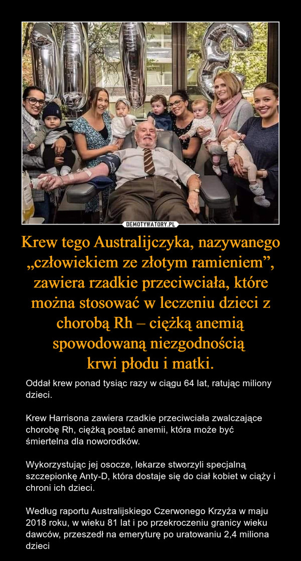 Krew tego Australijczyka, nazywanego „człowiekiem ze złotym ramieniem”, zawiera rzadkie przeciwciała, które można stosować w leczeniu dzieci z chorobą Rh – ciężką anemią spowodowaną niezgodnością krwi płodu i matki. – Oddał krew ponad tysiąc razy w ciągu 64 lat, ratując miliony dzieci.Krew Harrisona zawiera rzadkie przeciwciała zwalczające chorobę Rh, ciężką postać anemii, która może być śmiertelna dla noworodków. Wykorzystując jej osocze, lekarze stworzyli specjalną szczepionkę Anty-D, która dostaje się do ciał kobiet w ciąży i chroni ich dzieci.Według raportu Australijskiego Czerwonego Krzyża w maju 2018 roku, w wieku 81 lat i po przekroczeniu granicy wieku dawców, przeszedł na emeryturę po uratowaniu 2,4 miliona dzieci 