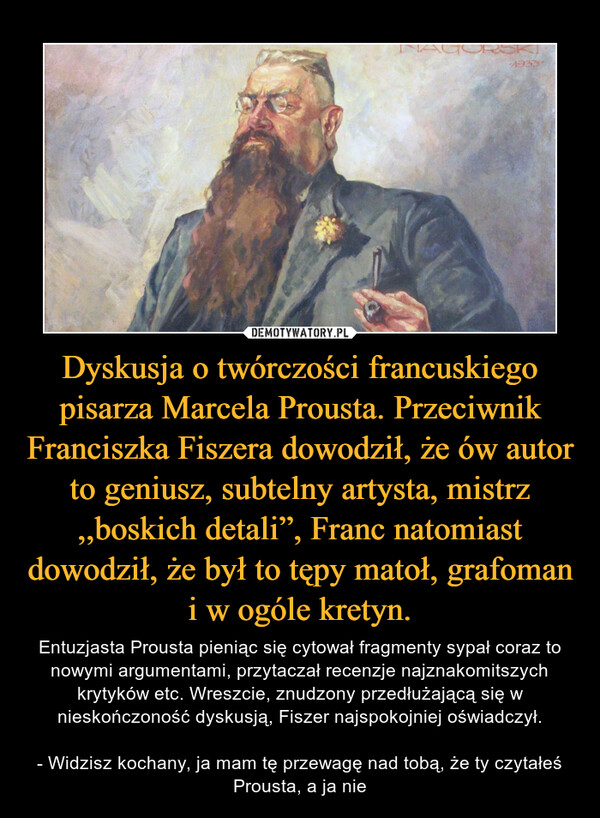 Dyskusja o twórczości francuskiego pisarza Marcela Prousta. Przeciwnik Franciszka Fiszera dowodził, że ów autor to geniusz, subtelny artysta, mistrz ,,boskich detali”, Franc natomiast dowodził, że był to tępy matoł, grafoman i w ogóle kretyn. – Entuzjasta Prousta pieniąc się cytował fragmenty sypał coraz to nowymi argumentami, przytaczał recenzje najznakomitszych krytyków etc. Wreszcie, znudzony przedłużającą się w nieskończoność dyskusją, Fiszer najspokojniej oświadczył.- Widzisz kochany, ja mam tę przewagę nad tobą, że ty czytałeś Prousta, a ja nie 