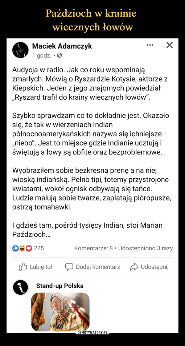  –  Maciek Adamczyk X1 godz. • 0Audycja w radio. Jak co roku wspominajązmarłych. Mówią o Ryszardzie Kotysie, aktorze zKiepskich. Jeden z jego znajomych powiedział„Ryszard trafił do krainy wiecznych łowów".Szybko sprawdzam co to dokładnie jest. Okazałosię, że tak w wierzeniach Indianpółnocnoamerykańskich nazywa się ichniejsze„niebo". Jest to miejsce gdzie Indianie ucztują iświętują a łowy są obfite oraz bezproblemowe.Wyobraziłem sobie bezkresną prerię a na niejwioską indiańską. Pełno tipi, totemy przystrojonekwiatami, wokół ognisk odbywają się tańce.Ludzie malują sobie twarze, zaplatają pióropusze,ostrzą tomahawki.I gdzieś tam, pośród tysięcy Indian, stoi MarianPaździoch...