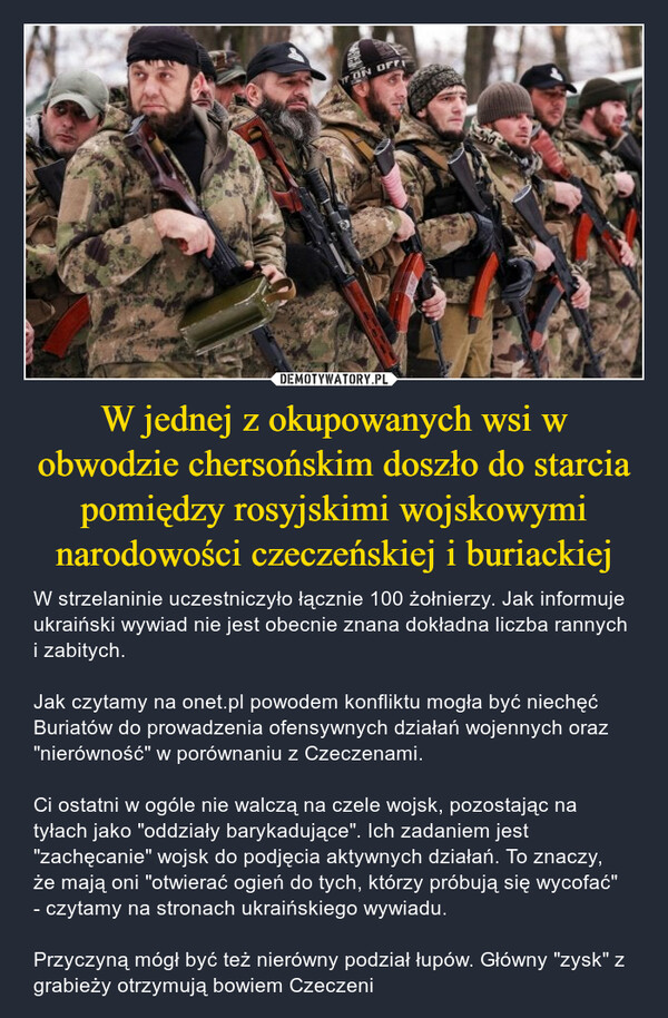 W jednej z okupowanych wsi w obwodzie chersońskim doszło do starcia pomiędzy rosyjskimi wojskowymi narodowości czeczeńskiej i buriackiej – W strzelaninie uczestniczyło łącznie 100 żołnierzy. Jak informuje ukraiński wywiad nie jest obecnie znana dokładna liczba rannych i zabitych. Jak czytamy na onet.pl powodem konfliktu mogła być niechęć Buriatów do prowadzenia ofensywnych działań wojennych oraz "nierówność" w porównaniu z Czeczenami. Ci ostatni w ogóle nie walczą na czele wojsk, pozostając na tyłach jako "oddziały barykadujące". Ich zadaniem jest "zachęcanie" wojsk do podjęcia aktywnych działań. To znaczy, że mają oni "otwierać ogień do tych, którzy próbują się wycofać" - czytamy na stronach ukraińskiego wywiadu.Przyczyną mógł być też nierówny podział łupów. Główny "zysk" z grabieży otrzymują bowiem Czeczeni 