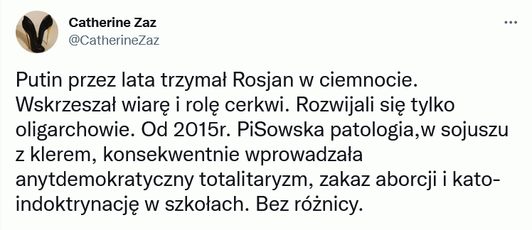 Są takie analogie, które przerażają –  Putin przez lata trzymał Rosjan w ciemnocie. Wskrzeszał wiarę i rolę cerkwi. Rozwijali się tylko oligarchowie. Od 2015r. PiSowska patologia,w sojuszu z klerem, konsekwentnie wprowadzała anytdemokratyczny totalitaryzm, zakaz aborcji i kato- indoktrynację w szkołach. Bez różnicy.