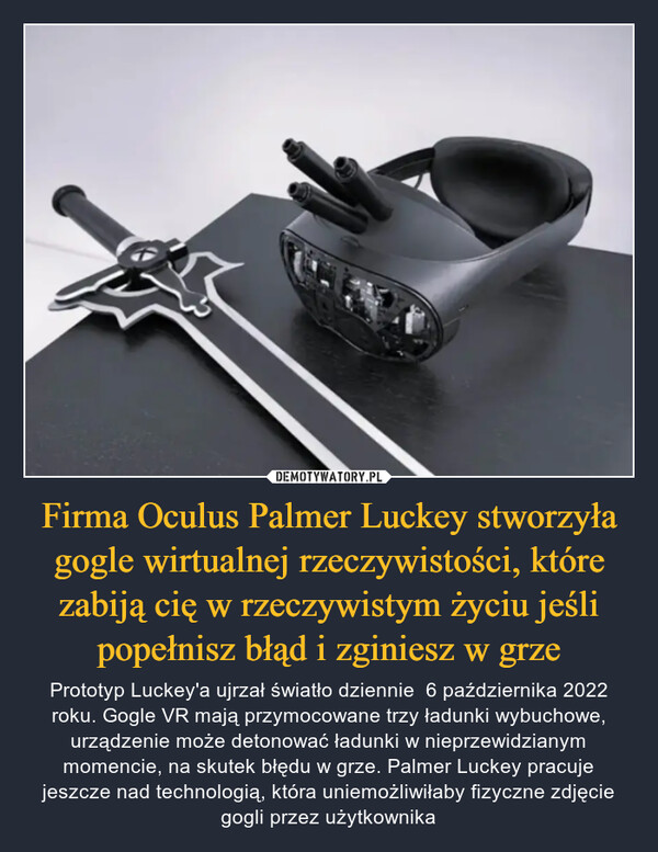 Firma Oculus Palmer Luckey stworzyła gogle wirtualnej rzeczywistości, które zabiją cię w rzeczywistym życiu jeśli popełnisz błąd i zginiesz w grze – Prototyp Luckey'a ujrzał światło dziennie  6 października 2022 roku. Gogle VR mają przymocowane trzy ładunki wybuchowe, urządzenie może detonować ładunki w nieprzewidzianym momencie, na skutek błędu w grze. Palmer Luckey pracuje jeszcze nad technologią, która uniemożliwiłaby fizyczne zdjęcie gogli przez użytkownika 