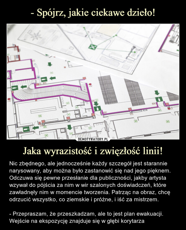 Jaka wyrazistość i zwięzłość linii! – Nic zbędnego, ale jednocześnie każdy szczegół jest starannie narysowany, aby można było zastanowić się nad jego pięknem. Odczuwa się pewne przesłanie dla publiczności, jakby artysta wzywał do pójścia za nim w wir szalonych doświadczeń, które zawładnęły nim w momencie tworzenia. Patrząc na obraz, chcę odrzucić wszystko, co ziemskie i próżne, i iść za mistrzem.- Przepraszam, że przeszkadzam, ale to jest plan ewakuacji. Wejście na ekspozycję znajduje się w głębi korytarza Nic zbędnego, ale jednocześnie każdy szczegół jest starannie narysowany, aby można było zastanowić się nad jego pięknem. Odczuwa się pewne przesłanie dla publiczności, jakby artysta wzywał do pójścia za nim w wir szalonych doświadczeń, które zawładnęły nim w