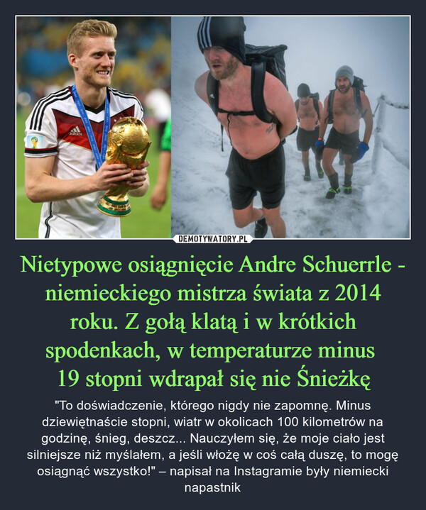 Nietypowe osiągnięcie Andre Schuerrle - niemieckiego mistrza świata z 2014 roku. Z gołą klatą i w krótkich spodenkach, w temperaturze minus 19 stopni wdrapał się nie Śnieżkę – "To doświadczenie, którego nigdy nie zapomnę. Minus dziewiętnaście stopni, wiatr w okolicach 100 kilometrów na godzinę, śnieg, deszcz... Nauczyłem się, że moje ciało jest silniejsze niż myślałem, a jeśli włożę w coś całą duszę, to mogę osiągnąć wszystko!" – napisał na Instagramie były niemiecki napastnik 