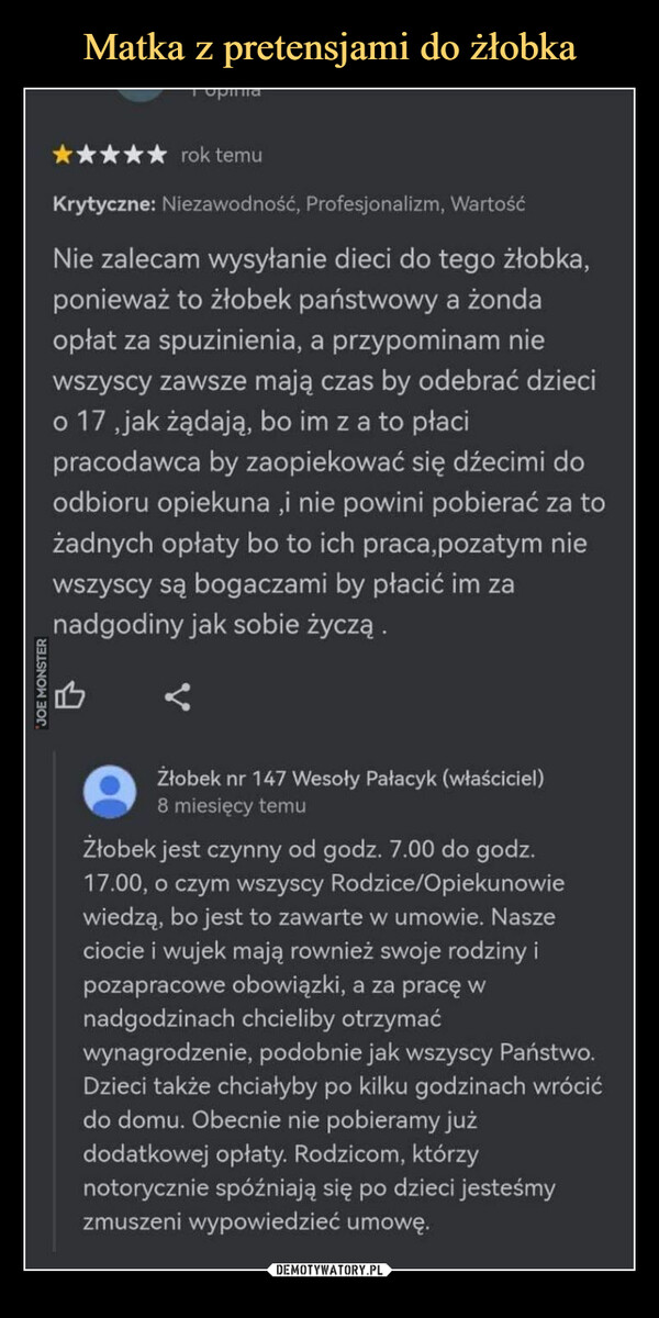  –  JOE MONSTERrok temuKrytyczne: Niezawodność, Profesjonalizm, WartośćNie zalecam wysyłanie dieci do tego żłobka,ponieważ to żłobek państwowy a żondaopłat za spuzinienia, a przypominam niewszyscy zawsze mają czas by odebrać dziecio 17,jak żądają, bo im z a to płacipracodawca by zaopiekować się dźecimi doodbioru opiekuna,i nie powini pobierać za tożadnych opłaty bo to ich praca,pozatym niewszyscy są bogaczami by płacić im zanadgodiny jak sobie życzą.Żłobek nr 147 Wesoły Pałacyk (właściciel)8 miesięcy temuŻłobek jest czynny od godz. 7.00 do godz.17.00, o czym wszyscy Rodzice/Opiekunowiewiedzą, bo jest to zawarte w umowie. Naszeciocie i wujek mają rownież swoje rodziny ipozapracowe obowiązki, a za pracę wnadgodzinach chcieliby otrzymaćwynagrodzenie, podobnie jak wszyscy Państwo.Dzieci także chciałyby po kilku godzinach wrócićdo domu. Obecnie nie pobieramy jużdodatkowej opłaty. Rodzicom, którzynotorycznie spóźniają się po dzieci jesteśmyzmuszeni wypowiedzieć umowę.