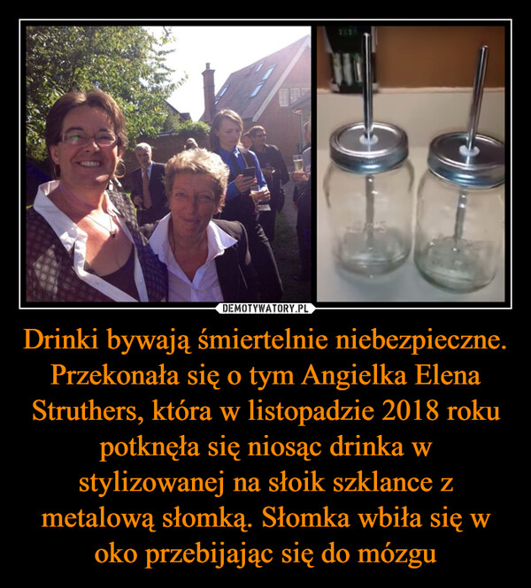 Drinki bywają śmiertelnie niebezpieczne. Przekonała się o tym Angielka Elena Struthers, która w listopadzie 2018 roku potknęła się niosąc drinka w stylizowanej na słoik szklance z metalową słomką. Słomka wbiła się w oko przebijając się do mózgu –  