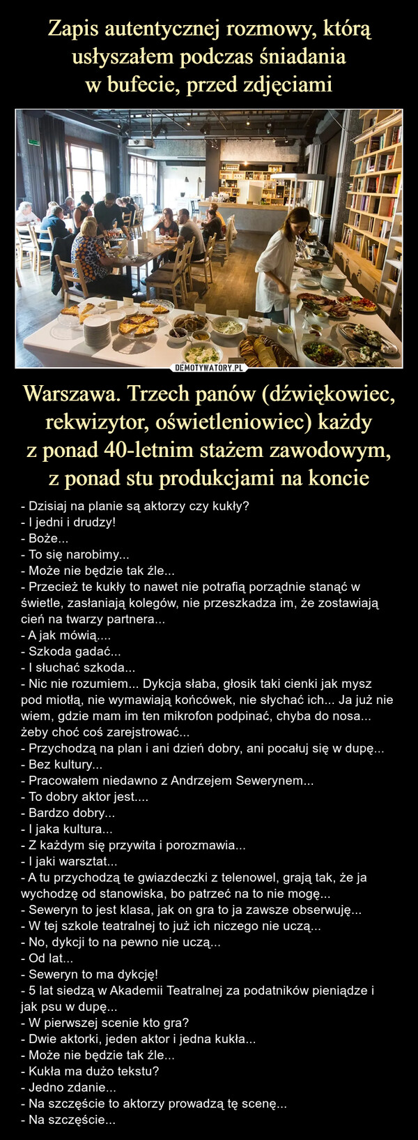 Warszawa. Trzech panów (dźwiękowiec, rekwizytor, oświetleniowiec) każdyz ponad 40-letnim stażem zawodowym,z ponad stu produkcjami na koncie – - Dzisiaj na planie są aktorzy czy kukły?- I jedni i drudzy!- Boże...- To się narobimy...- Może nie będzie tak źle...- Przecież te kukły to nawet nie potrafią porządnie stanąć w świetle, zasłaniają kolegów, nie przeszkadza im, że zostawiają cień na twarzy partnera...- A jak mówią....- Szkoda gadać...- I słuchać szkoda...- Nic nie rozumiem... Dykcja słaba, głosik taki cienki jak mysz pod miotłą, nie wymawiają końcówek, nie słychać ich... Ja już nie wiem, gdzie mam im ten mikrofon podpinać, chyba do nosa... żeby choć coś zarejstrować...- Przychodzą na plan i ani dzień dobry, ani pocałuj się w dupę...- Bez kultury...- Pracowałem niedawno z Andrzejem Sewerynem...- To dobry aktor jest....- Bardzo dobry...- I jaka kultura...- Z każdym się przywita i porozmawia...- I jaki warsztat...- A tu przychodzą te gwiazdeczki z telenowel, grają tak, że ja wychodzę od stanowiska, bo patrzeć na to nie mogę...- Seweryn to jest klasa, jak on gra to ja zawsze obserwuję...- W tej szkole teatralnej to już ich niczego nie uczą...- No, dykcji to na pewno nie uczą...- Od lat...- Seweryn to ma dykcję!- 5 lat siedzą w Akademii Teatralnej za podatników pieniądze i jak psu w dupę...- W pierwszej scenie kto gra?- Dwie aktorki, jeden aktor i jedna kukła...- Może nie będzie tak źle...- Kukła ma dużo tekstu?- Jedno zdanie...- Na szczęście to aktorzy prowadzą tę scenę...- Na szczęście... - Dzisiaj na planie są aktorzy czy kukły?- I jedni i drudzy!- Boże...- To się narobimy...- Może nie będzie tak źle...- Przecież te kukły to nawet nie potrafią porządnie stanąć w świetle, zasłaniają kolegów, nie przeszkadza im, że zostawiają cień na twarzy partnera...- A jak mówią....- Szkoda gadać...- I słuchać szkoda...- Nic nie rozumiem... Dykcja słaba, głosik taki cienki jak mysz pod miotłą, nie wymawiają końcówek, nie słychać ich... Ja już nie wiem, gdzie mam im ten mikrofon podpinać, chyba do nosa... żeby choć coś zarejstrować...- Przychodzą na plan i ani dzień dobry, ani pocałuj się w dupę...- Bez kultury...- Pracowałem niedawno z Andrzejem Sewerynem...- To dobry aktor jest....- Bardzo dobry...- I jaka kultura...- Z każdym się przywita i porozmawia...- I jaki warsztat...- A tu przychodzą te gwiazdeczki z telenowel, grają tak, że ja wychodzę od stanowiska, bo patrzeć na to nie mogę...- Seweryn to jest klasa, jak on gra to ja zawsze obserwuję...- W tej szkole teatralnej to już ich niczego nie uczą...- No, dykcji to na pewno nie uczą...- Od lat...- Seweryn to ma dykcję!- 5 lat siedzą w Akademii Teatralnej za podatników pieniądze i jak psu w dupę...- W pierwszej scenie kto gra?- Dwie aktorki, jeden aktor i jedna kukła...- Może nie będzie tak źle...- Kukła ma dużo tekstu?- Jedno zdanie...- Na szczęście to aktorzy prowadzą tę scenę...- Na szczęście...