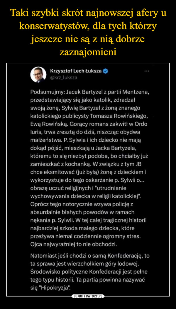  –  Krzysztof Lech Łuksza@krz_lukszaPodsumujmy: Jacek Bartyzel z partii Mentzena,przedstawiający się jako katolik, zdradzałswoją żonę, Sylwię Bartyzel z żoną znanegokatolickiego publicysty Tomasza Rowińskiego,Ewą Rowińską. Gorący romans zakwitł w Ordoluris, trwa zresztą do dziś, niszcząc obydwamałżeństwa. P. Sylwia i ich dziecko nie majądokąd pójść, mieszkają u Jacka Bartyzela,któremu to się niezbyt podoba, bo chciałby jużzamieszkać z kochanką. W związku z tym JBchce eksmitować (już byłą) żonę z dzieckiem iwykorzystuje do tego oskarżanie p. Sylwii o...obrazę uczuć religijnych i "utrudnianiewychowywania dziecka w religii katolickiej".Oprócz tego notorycznie wzywa policję zabsurdalnie błahych powodów w ramachnękania p. Sylwii. W tej całej tragicznej historiinajbardziej szkoda małego dziecka, któreprzeżywa niemal codziennie ogromny stres.Ojca najwyraźniej to nie obchodzi.Natomiast jeśli chodzi o samą Konfederację, tota sprawa jest wierzchołkiem góry lodowej.Środowisko polityczne Konfederacji jest pełnetego typu historii. Ta partia powinna nazywaćsię "Hipokryzja".