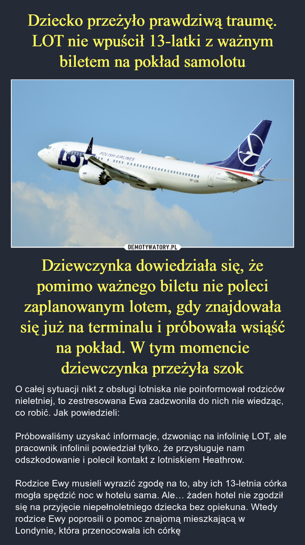 Dziewczynka dowiedziała się, że pomimo ważnego biletu nie poleci zaplanowanym lotem, gdy znajdowała się już na terminalu i próbowała wsiąść na pokład. W tym momencie dziewczynka przeżyła szok – O całej sytuacji nikt z obsługi lotniska nie poinformował rodziców nieletniej, to zestresowana Ewa zadzwoniła do nich nie wiedząc, co robić. Jak powiedzieli:Próbowaliśmy uzyskać informacje, dzwoniąc na infolinię LOT, ale pracownik infolinii powiedział tylko, że przysługuje nam odszkodowanie i polecił kontakt z lotniskiem Heathrow.Rodzice Ewy musieli wyrazić zgodę na to, aby ich 13-letnia córka mogła spędzić noc w hotelu sama. Ale… żaden hotel nie zgodził się na przyjęcie niepełnoletniego dziecka bez opiekuna. Wtedy rodzice Ewy poprosili o pomoc znajomą mieszkającą w Londynie, która przenocowała ich córkę POLISH AIRLINESSP-LVB