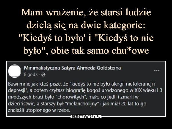  –  Minimalistyczna Satyra Ahmeda Goldsteina8 godz.Bawi mnie jak ktoś pisze, że "kiedyś to nie było alergii nietolerancji idepresji", a potem czytasz biografię kogoś urodzonego w XIX wieku i 3młodszych braci było "chorowitych", mało co jedli i zmarli wdzieciństwie, a starszy był "melancholijny" i jak miał 20 lat to goznaleźli utopionego w rzece.