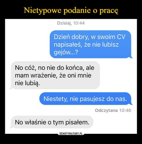  –  Dzisiaj, 10:44Dzień dobry, w swoim CVnapisałeś, że nie lubiszgejów...?No cóż, no nie do końca, alemam wrażenie, że oni mnienie lubią.Niestety, nie pasujesz do nas.Odczytana 10:46No właśnie o tym pisałem.