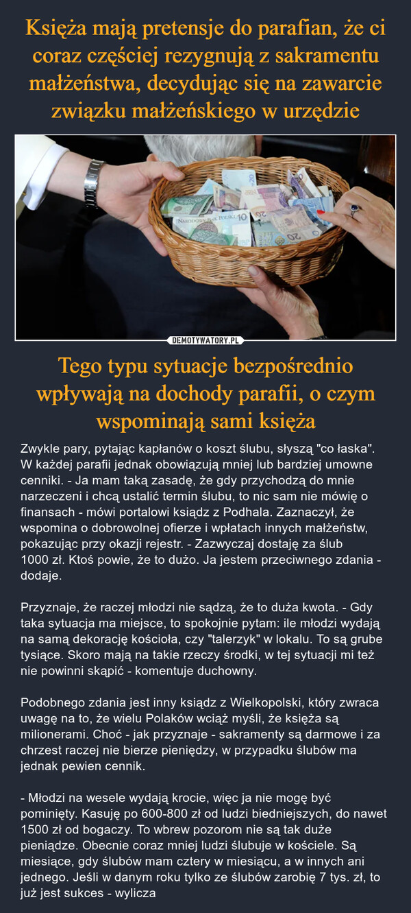 Tego typu sytuacje bezpośrednio wpływają na dochody parafii, o czym wspominają sami księża – Zwykle pary, pytając kapłanów o koszt ślubu, słyszą "co łaska". W każdej parafii jednak obowiązują mniej lub bardziej umowne cenniki. - Ja mam taką zasadę, że gdy przychodzą do mnie narzeczeni i chcą ustalić termin ślubu, to nic sam nie mówię o finansach - mówi portalowi ksiądz z Podhala. Zaznaczył, że wspomina o dobrowolnej ofierze i wpłatach innych małżeństw, pokazując przy okazji rejestr. - Zazwyczaj dostaję za ślub 1000 zł. Ktoś powie, że to dużo. Ja jestem przeciwnego zdania - dodaje.Przyznaje, że raczej młodzi nie sądzą, że to duża kwota. - Gdy taka sytuacja ma miejsce, to spokojnie pytam: ile młodzi wydają na samą dekorację kościoła, czy "talerzyk" w lokalu. To są grube tysiące. Skoro mają na takie rzeczy środki, w tej sytuacji mi też nie powinni skąpić - komentuje duchowny.Podobnego zdania jest inny ksiądz z Wielkopolski, który zwraca uwagę na to, że wielu Polaków wciąż myśli, że księża są milionerami. Choć - jak przyznaje - sakramenty są darmowe i za chrzest raczej nie bierze pieniędzy, w przypadku ślubów ma jednak pewien cennik.- Młodzi na wesele wydają krocie, więc ja nie mogę być pominięty. Kasuję po 600-800 zł od ludzi biedniejszych, do nawet 1500 zł od bogaczy. To wbrew pozorom nie są tak duże pieniądze. Obecnie coraz mniej ludzi ślubuje w kościele. Są miesiące, gdy ślubów mam cztery w miesiącu, a w innych ani jednego. Jeśli w danym roku tylko ze ślubów zarobię 7 tys. zł, to już jest sukces - wylicza NARODOWY BNK POLSKI 10BoutionsValmiy20NBPBPFOD+97ze d02