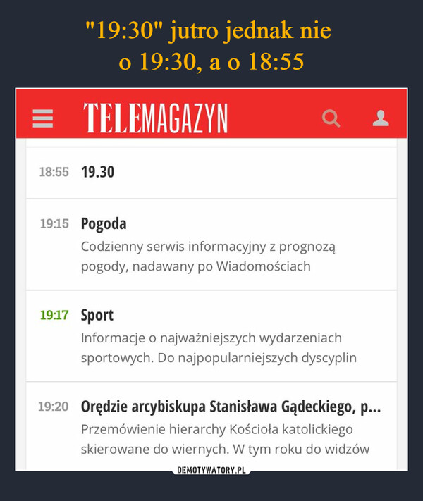  –  = TELEMAGAZYN18:55 19.3019:15 PogodaQCodzienny serwis informacyjny z prognoząpogody, nadawany po Wiadomościach19:17 SportInformacje o najważniejszych wydarzeniachsportowych. Do najpopularniejszych dyscyplin19:20 Orędzie arcybiskupa Stanisława Gądeckiego, p...Przemówienie hierarchy Kościoła katolickiegoskierowane do wiernych. W tym roku do widzów