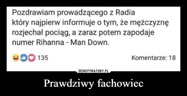 Prawdziwy fachowiec –  Pozdrawiam prowadzącego z Radiaktóry najpierw informuje o tym, że mężczyznęrozjechał pociąg, a zaraz potem zapodajenumer Rihanna - Man Down.DO 135Komentarze: 18