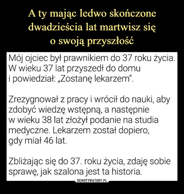  –  do 37 roku życia.Mój ojciec był prawnikiemW wieku 37 lat przyszedł do domui powiedział: „Zostanę lekarzem".Zrezygnował z pracy i wrócił do nauki, abyzdobyć wiedzę wstępną, a następniew wieku 38 lat złożył podanie na studiamedyczne. Lekarzem został dopiero,gdy miał 46 lat.Zbliżając się do 37. roku życia, zdaję sobiesprawę, jak szalona jest ta historia.